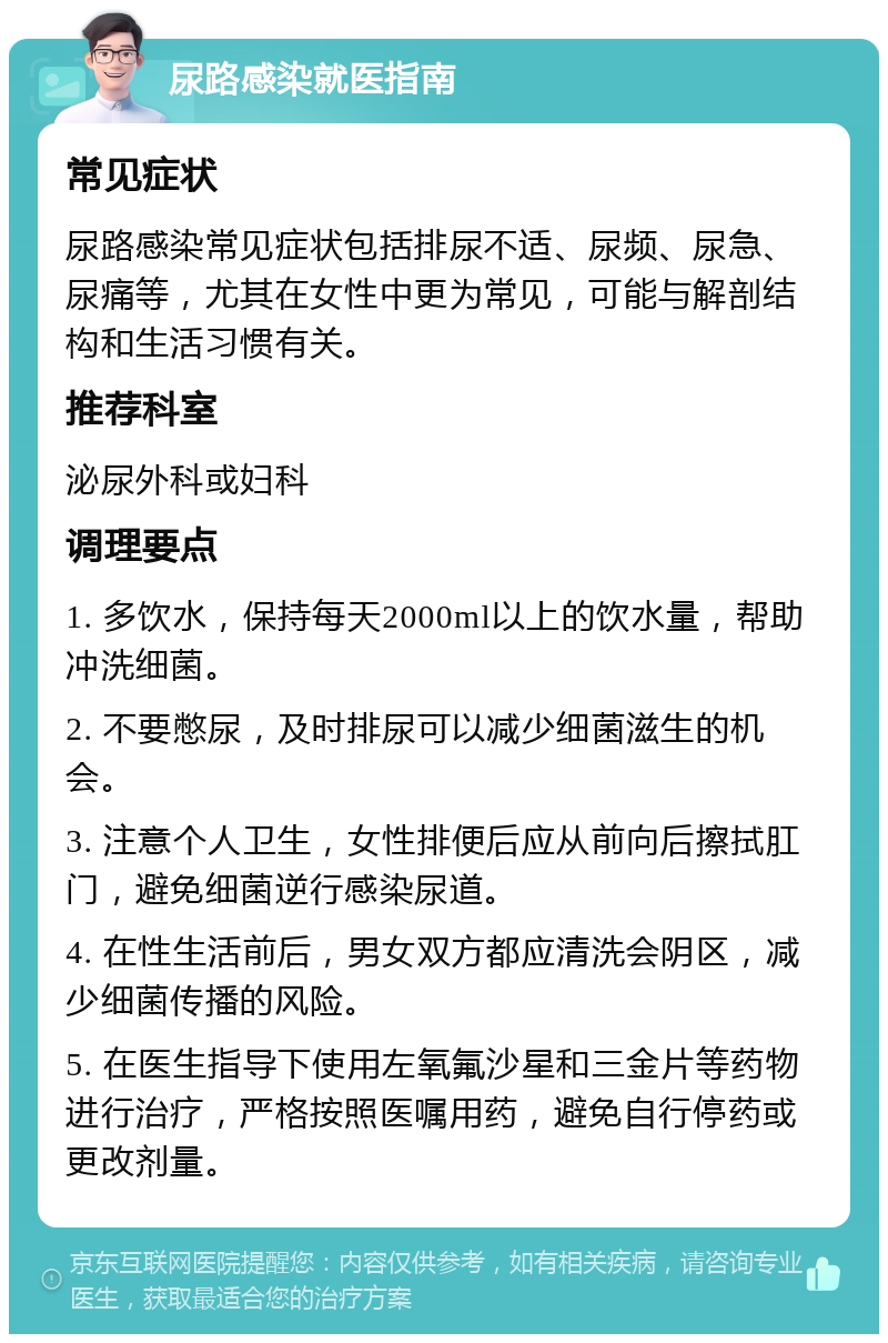 尿路感染就医指南 常见症状 尿路感染常见症状包括排尿不适、尿频、尿急、尿痛等，尤其在女性中更为常见，可能与解剖结构和生活习惯有关。 推荐科室 泌尿外科或妇科 调理要点 1. 多饮水，保持每天2000ml以上的饮水量，帮助冲洗细菌。 2. 不要憋尿，及时排尿可以减少细菌滋生的机会。 3. 注意个人卫生，女性排便后应从前向后擦拭肛门，避免细菌逆行感染尿道。 4. 在性生活前后，男女双方都应清洗会阴区，减少细菌传播的风险。 5. 在医生指导下使用左氧氟沙星和三金片等药物进行治疗，严格按照医嘱用药，避免自行停药或更改剂量。