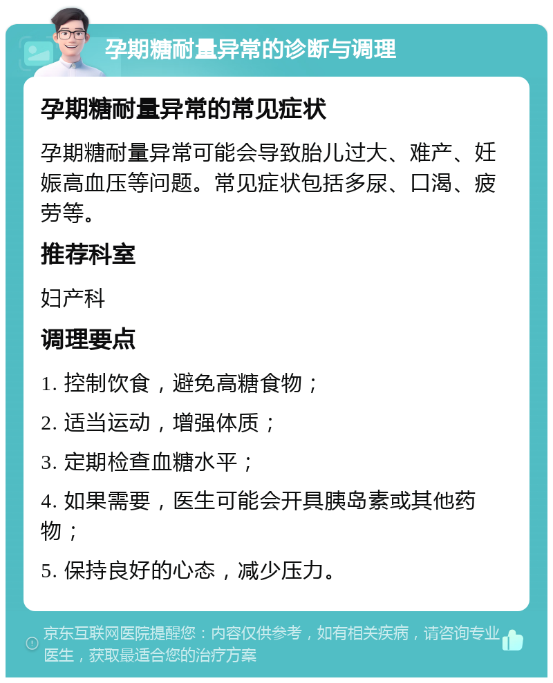 孕期糖耐量异常的诊断与调理 孕期糖耐量异常的常见症状 孕期糖耐量异常可能会导致胎儿过大、难产、妊娠高血压等问题。常见症状包括多尿、口渴、疲劳等。 推荐科室 妇产科 调理要点 1. 控制饮食，避免高糖食物； 2. 适当运动，增强体质； 3. 定期检查血糖水平； 4. 如果需要，医生可能会开具胰岛素或其他药物； 5. 保持良好的心态，减少压力。