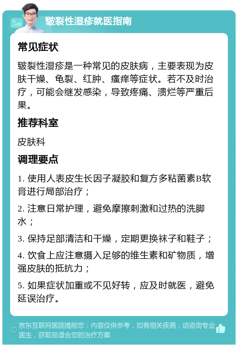 皲裂性湿疹就医指南 常见症状 皲裂性湿疹是一种常见的皮肤病，主要表现为皮肤干燥、龟裂、红肿、瘙痒等症状。若不及时治疗，可能会继发感染，导致疼痛、溃烂等严重后果。 推荐科室 皮肤科 调理要点 1. 使用人表皮生长因子凝胶和复方多粘菌素B软膏进行局部治疗； 2. 注意日常护理，避免摩擦刺激和过热的洗脚水； 3. 保持足部清洁和干燥，定期更换袜子和鞋子； 4. 饮食上应注意摄入足够的维生素和矿物质，增强皮肤的抵抗力； 5. 如果症状加重或不见好转，应及时就医，避免延误治疗。