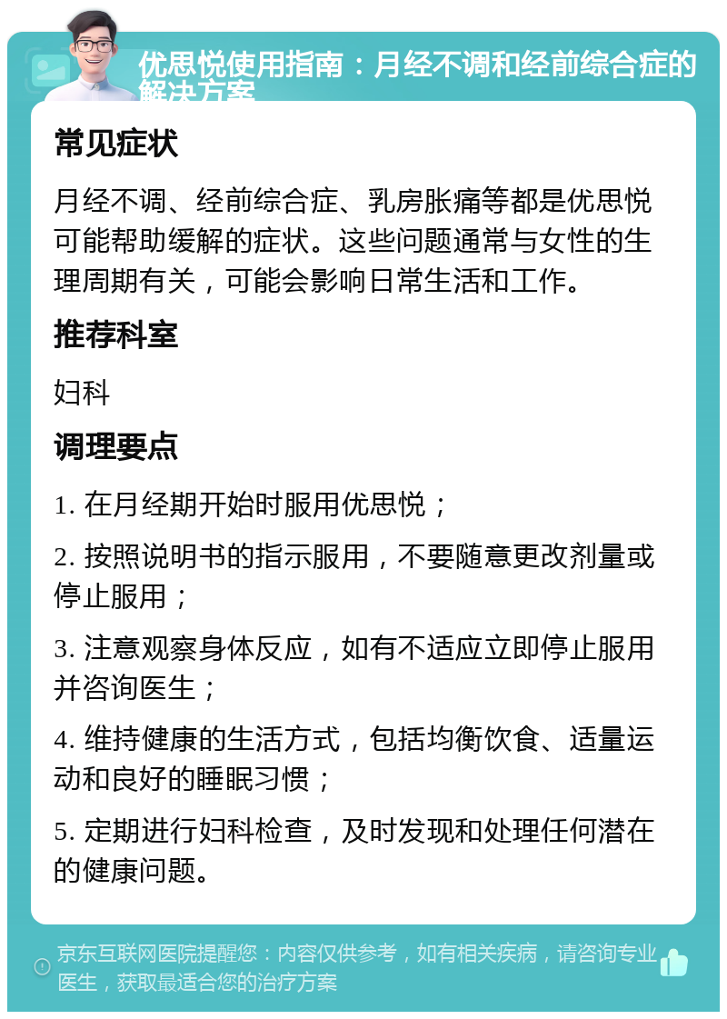 优思悦使用指南：月经不调和经前综合症的解决方案 常见症状 月经不调、经前综合症、乳房胀痛等都是优思悦可能帮助缓解的症状。这些问题通常与女性的生理周期有关，可能会影响日常生活和工作。 推荐科室 妇科 调理要点 1. 在月经期开始时服用优思悦； 2. 按照说明书的指示服用，不要随意更改剂量或停止服用； 3. 注意观察身体反应，如有不适应立即停止服用并咨询医生； 4. 维持健康的生活方式，包括均衡饮食、适量运动和良好的睡眠习惯； 5. 定期进行妇科检查，及时发现和处理任何潜在的健康问题。