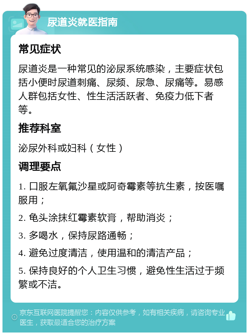 尿道炎就医指南 常见症状 尿道炎是一种常见的泌尿系统感染，主要症状包括小便时尿道刺痛、尿频、尿急、尿痛等。易感人群包括女性、性生活活跃者、免疫力低下者等。 推荐科室 泌尿外科或妇科（女性） 调理要点 1. 口服左氧氟沙星或阿奇霉素等抗生素，按医嘱服用； 2. 龟头涂抹红霉素软膏，帮助消炎； 3. 多喝水，保持尿路通畅； 4. 避免过度清洁，使用温和的清洁产品； 5. 保持良好的个人卫生习惯，避免性生活过于频繁或不洁。