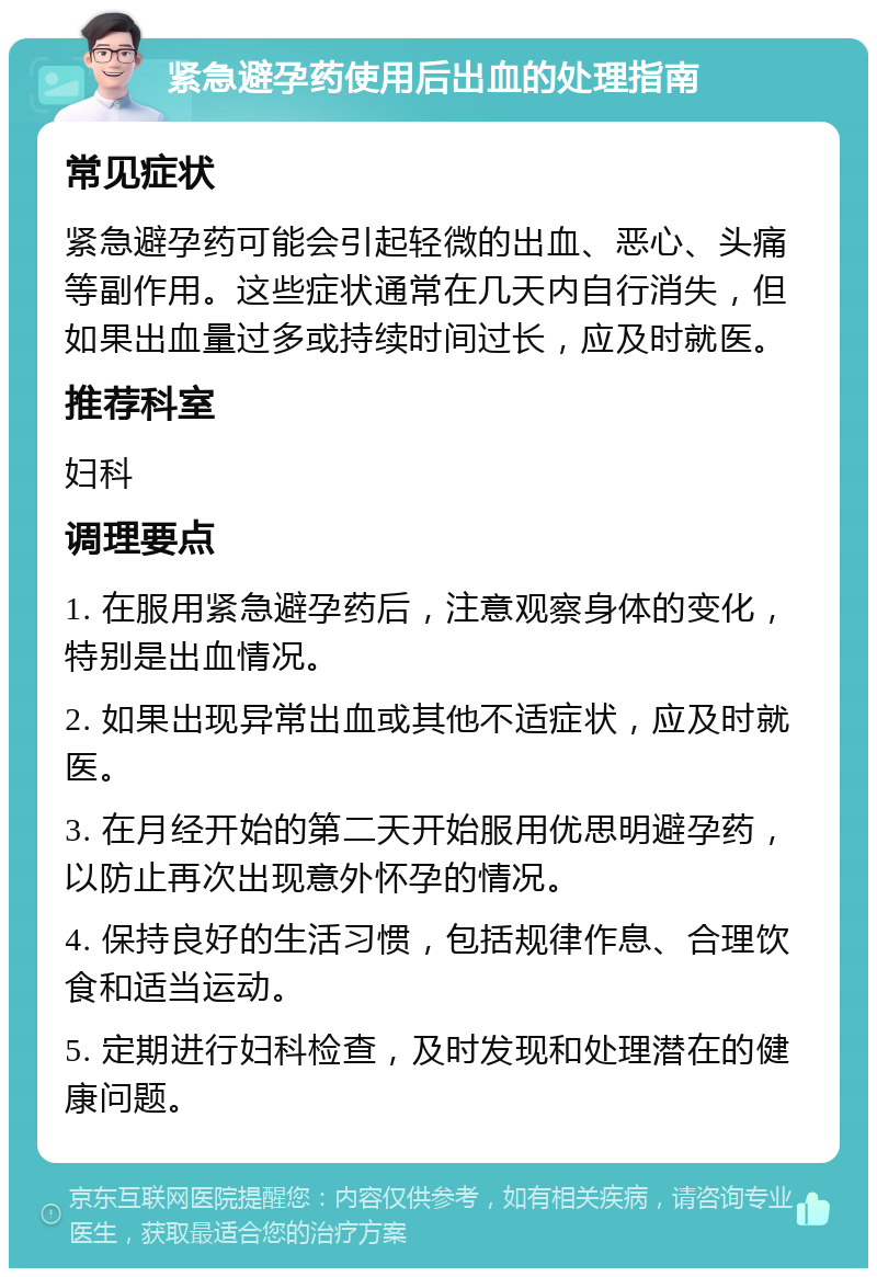 紧急避孕药使用后出血的处理指南 常见症状 紧急避孕药可能会引起轻微的出血、恶心、头痛等副作用。这些症状通常在几天内自行消失，但如果出血量过多或持续时间过长，应及时就医。 推荐科室 妇科 调理要点 1. 在服用紧急避孕药后，注意观察身体的变化，特别是出血情况。 2. 如果出现异常出血或其他不适症状，应及时就医。 3. 在月经开始的第二天开始服用优思明避孕药，以防止再次出现意外怀孕的情况。 4. 保持良好的生活习惯，包括规律作息、合理饮食和适当运动。 5. 定期进行妇科检查，及时发现和处理潜在的健康问题。