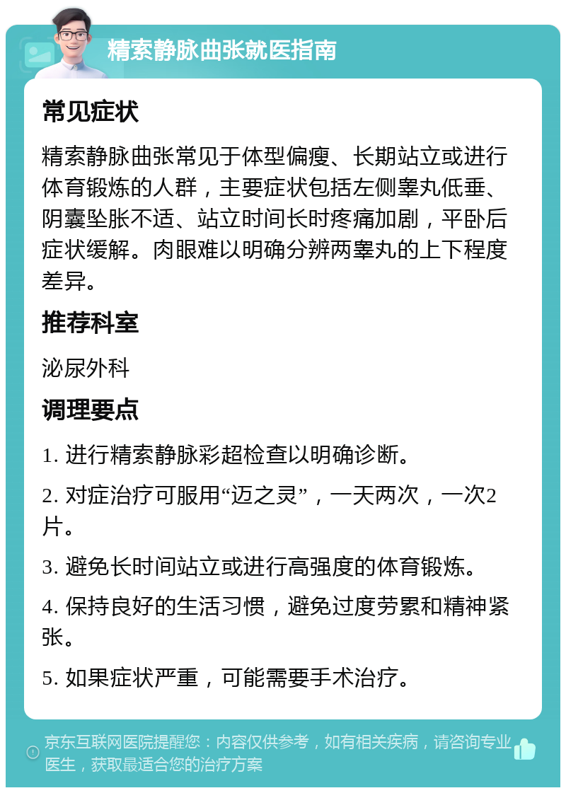 精索静脉曲张就医指南 常见症状 精索静脉曲张常见于体型偏瘦、长期站立或进行体育锻炼的人群，主要症状包括左侧睾丸低垂、阴囊坠胀不适、站立时间长时疼痛加剧，平卧后症状缓解。肉眼难以明确分辨两睾丸的上下程度差异。 推荐科室 泌尿外科 调理要点 1. 进行精索静脉彩超检查以明确诊断。 2. 对症治疗可服用“迈之灵”，一天两次，一次2片。 3. 避免长时间站立或进行高强度的体育锻炼。 4. 保持良好的生活习惯，避免过度劳累和精神紧张。 5. 如果症状严重，可能需要手术治疗。