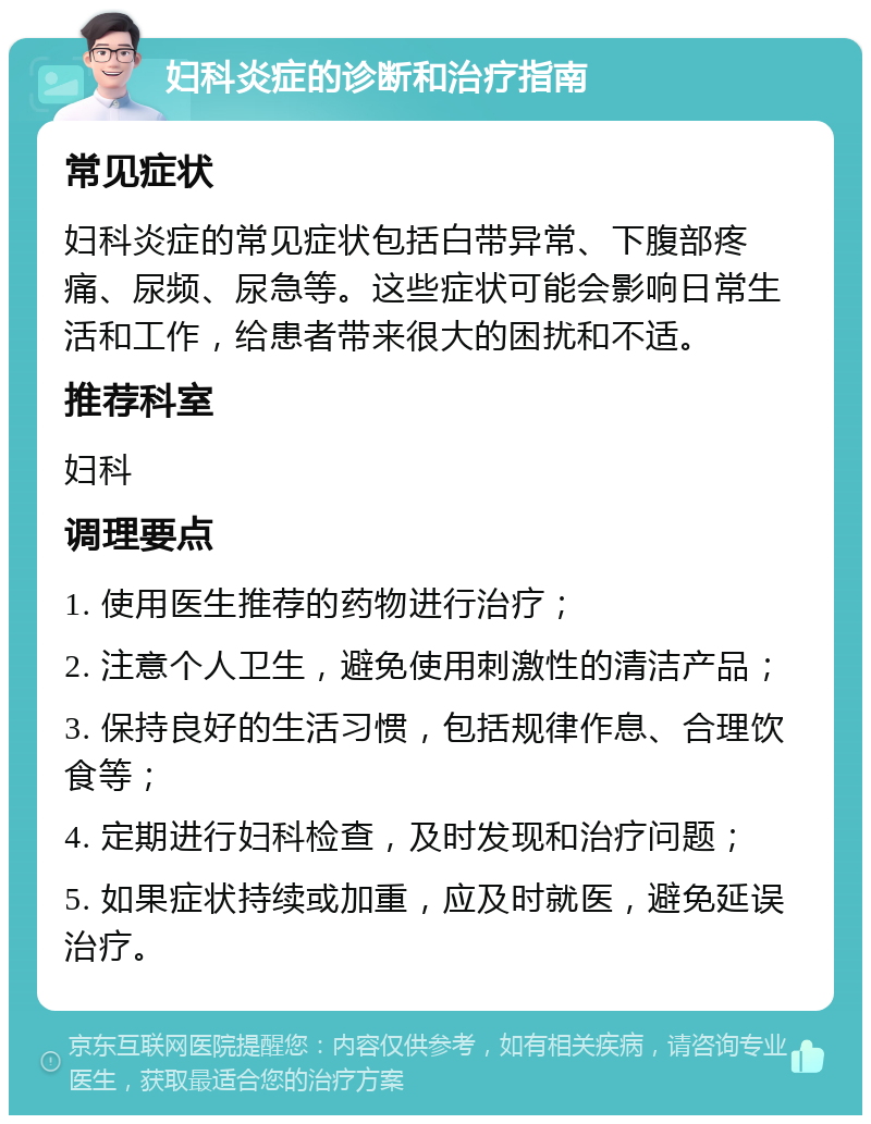 妇科炎症的诊断和治疗指南 常见症状 妇科炎症的常见症状包括白带异常、下腹部疼痛、尿频、尿急等。这些症状可能会影响日常生活和工作，给患者带来很大的困扰和不适。 推荐科室 妇科 调理要点 1. 使用医生推荐的药物进行治疗； 2. 注意个人卫生，避免使用刺激性的清洁产品； 3. 保持良好的生活习惯，包括规律作息、合理饮食等； 4. 定期进行妇科检查，及时发现和治疗问题； 5. 如果症状持续或加重，应及时就医，避免延误治疗。