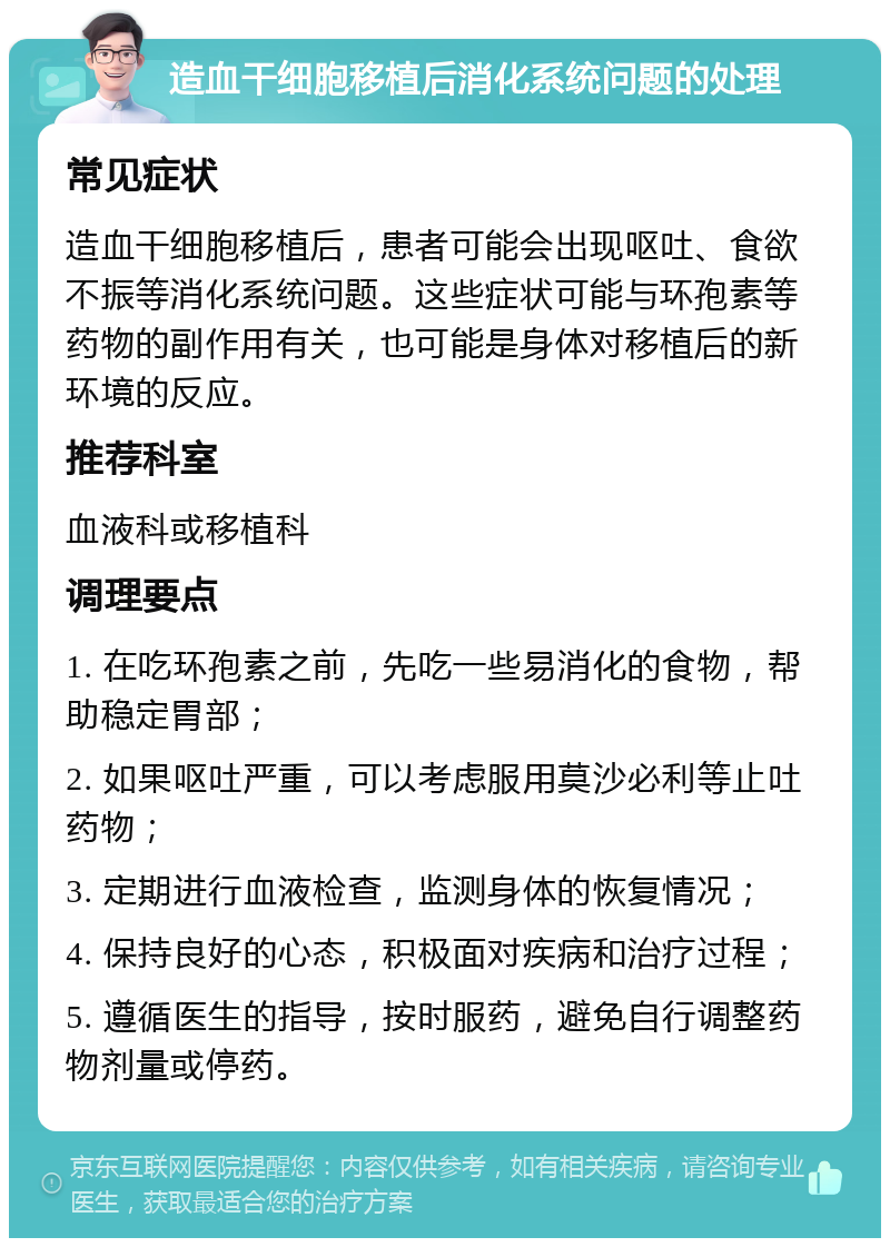 造血干细胞移植后消化系统问题的处理 常见症状 造血干细胞移植后，患者可能会出现呕吐、食欲不振等消化系统问题。这些症状可能与环孢素等药物的副作用有关，也可能是身体对移植后的新环境的反应。 推荐科室 血液科或移植科 调理要点 1. 在吃环孢素之前，先吃一些易消化的食物，帮助稳定胃部； 2. 如果呕吐严重，可以考虑服用莫沙必利等止吐药物； 3. 定期进行血液检查，监测身体的恢复情况； 4. 保持良好的心态，积极面对疾病和治疗过程； 5. 遵循医生的指导，按时服药，避免自行调整药物剂量或停药。