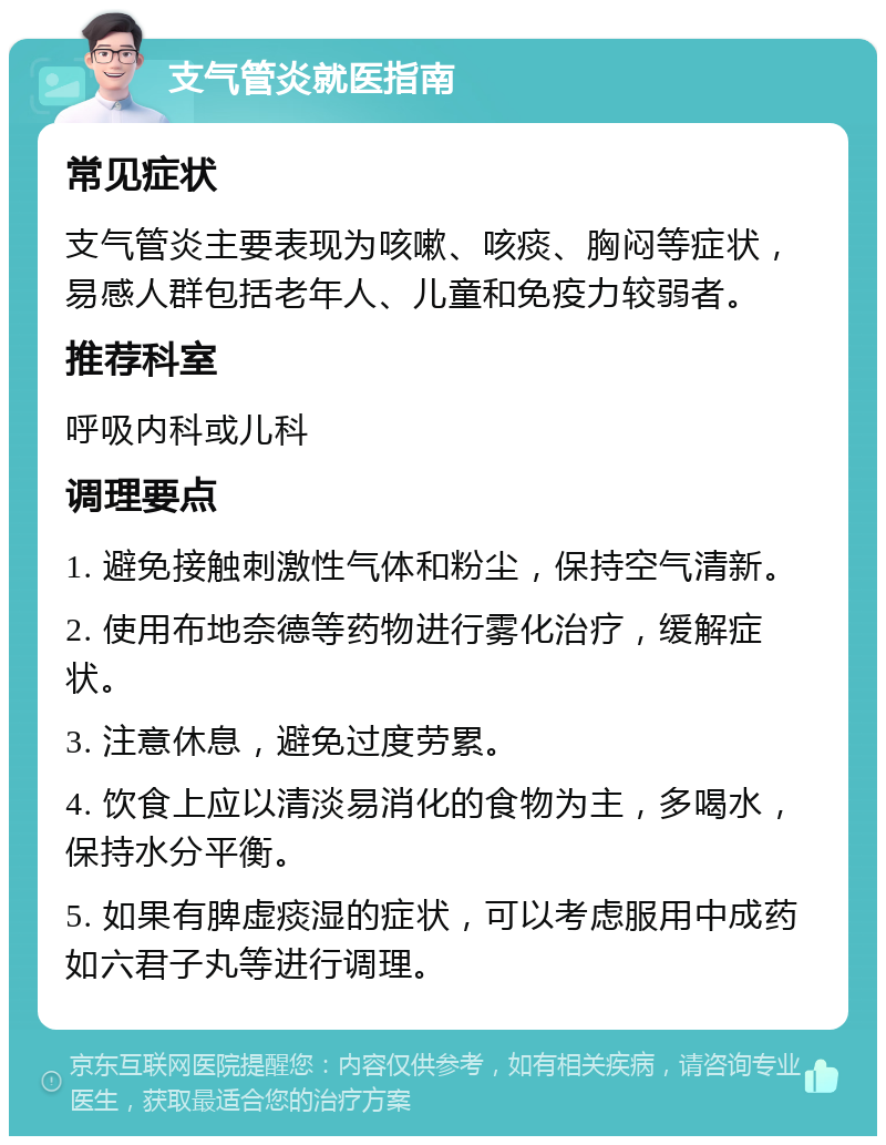 支气管炎就医指南 常见症状 支气管炎主要表现为咳嗽、咳痰、胸闷等症状，易感人群包括老年人、儿童和免疫力较弱者。 推荐科室 呼吸内科或儿科 调理要点 1. 避免接触刺激性气体和粉尘，保持空气清新。 2. 使用布地奈德等药物进行雾化治疗，缓解症状。 3. 注意休息，避免过度劳累。 4. 饮食上应以清淡易消化的食物为主，多喝水，保持水分平衡。 5. 如果有脾虚痰湿的症状，可以考虑服用中成药如六君子丸等进行调理。