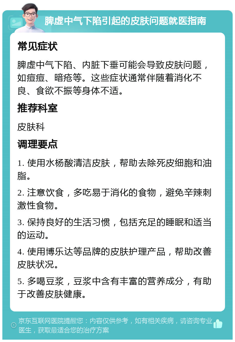 脾虚中气下陷引起的皮肤问题就医指南 常见症状 脾虚中气下陷、内脏下垂可能会导致皮肤问题，如痘痘、暗疮等。这些症状通常伴随着消化不良、食欲不振等身体不适。 推荐科室 皮肤科 调理要点 1. 使用水杨酸清洁皮肤，帮助去除死皮细胞和油脂。 2. 注意饮食，多吃易于消化的食物，避免辛辣刺激性食物。 3. 保持良好的生活习惯，包括充足的睡眠和适当的运动。 4. 使用博乐达等品牌的皮肤护理产品，帮助改善皮肤状况。 5. 多喝豆浆，豆浆中含有丰富的营养成分，有助于改善皮肤健康。