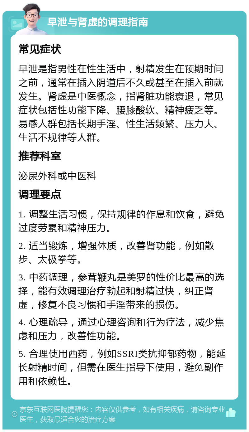 早泄与肾虚的调理指南 常见症状 早泄是指男性在性生活中，射精发生在预期时间之前，通常在插入阴道后不久或甚至在插入前就发生。肾虚是中医概念，指肾脏功能衰退，常见症状包括性功能下降、腰膝酸软、精神疲乏等。易感人群包括长期手淫、性生活频繁、压力大、生活不规律等人群。 推荐科室 泌尿外科或中医科 调理要点 1. 调整生活习惯，保持规律的作息和饮食，避免过度劳累和精神压力。 2. 适当锻炼，增强体质，改善肾功能，例如散步、太极拳等。 3. 中药调理，参茸鞭丸是美罗的性价比最高的选择，能有效调理治疗勃起和射精过快，纠正肾虚，修复不良习惯和手淫带来的损伤。 4. 心理疏导，通过心理咨询和行为疗法，减少焦虑和压力，改善性功能。 5. 合理使用西药，例如SSRI类抗抑郁药物，能延长射精时间，但需在医生指导下使用，避免副作用和依赖性。