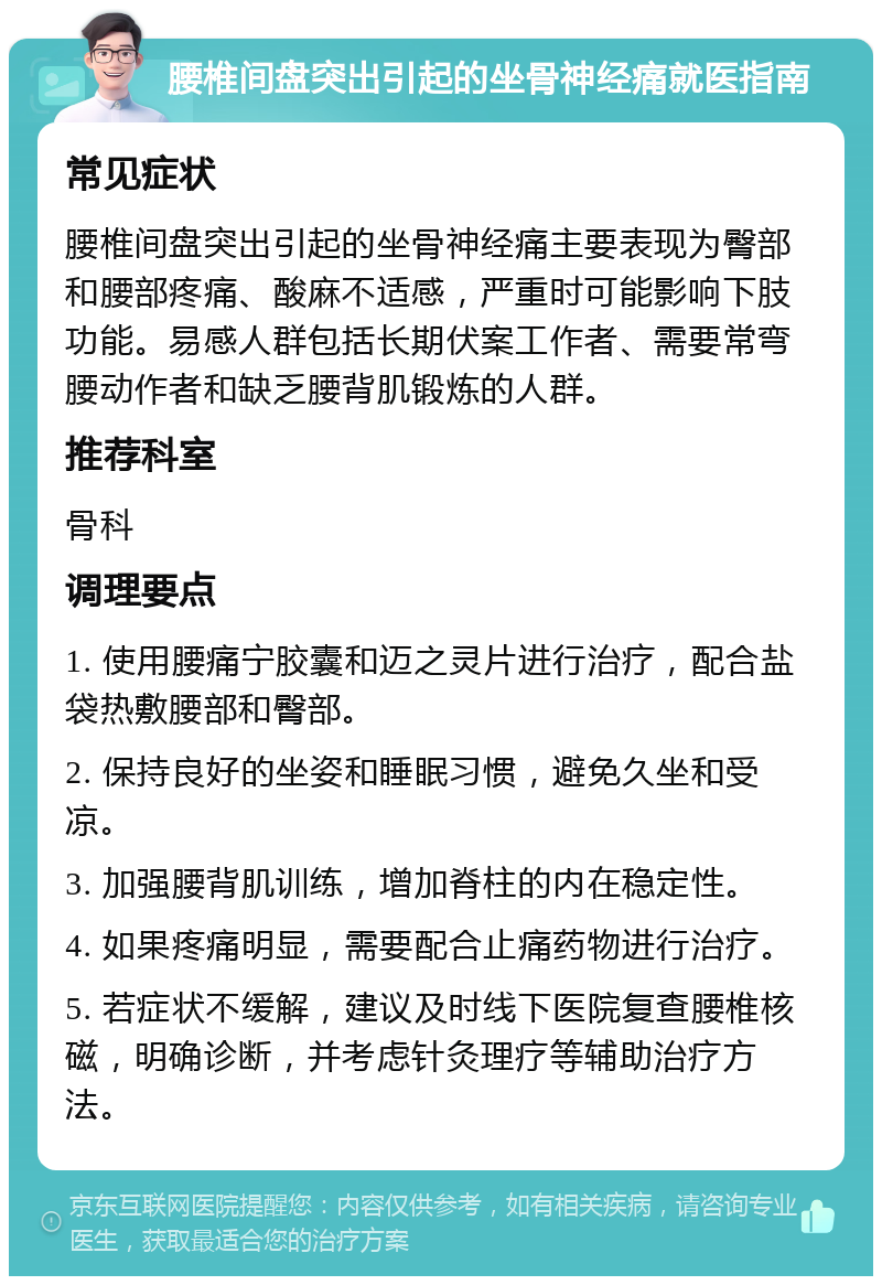 腰椎间盘突出引起的坐骨神经痛就医指南 常见症状 腰椎间盘突出引起的坐骨神经痛主要表现为臀部和腰部疼痛、酸麻不适感，严重时可能影响下肢功能。易感人群包括长期伏案工作者、需要常弯腰动作者和缺乏腰背肌锻炼的人群。 推荐科室 骨科 调理要点 1. 使用腰痛宁胶囊和迈之灵片进行治疗，配合盐袋热敷腰部和臀部。 2. 保持良好的坐姿和睡眠习惯，避免久坐和受凉。 3. 加强腰背肌训练，增加脊柱的内在稳定性。 4. 如果疼痛明显，需要配合止痛药物进行治疗。 5. 若症状不缓解，建议及时线下医院复查腰椎核磁，明确诊断，并考虑针灸理疗等辅助治疗方法。