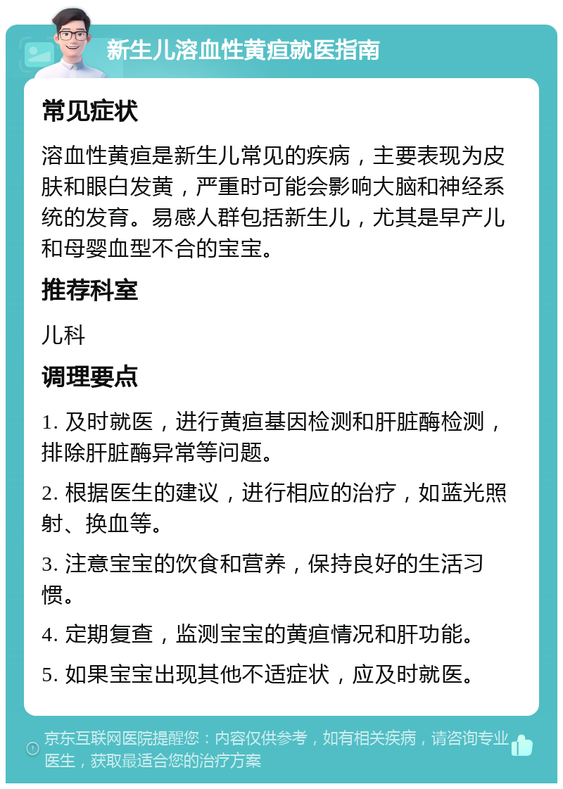 新生儿溶血性黄疸就医指南 常见症状 溶血性黄疸是新生儿常见的疾病，主要表现为皮肤和眼白发黄，严重时可能会影响大脑和神经系统的发育。易感人群包括新生儿，尤其是早产儿和母婴血型不合的宝宝。 推荐科室 儿科 调理要点 1. 及时就医，进行黄疸基因检测和肝脏酶检测，排除肝脏酶异常等问题。 2. 根据医生的建议，进行相应的治疗，如蓝光照射、换血等。 3. 注意宝宝的饮食和营养，保持良好的生活习惯。 4. 定期复查，监测宝宝的黄疸情况和肝功能。 5. 如果宝宝出现其他不适症状，应及时就医。