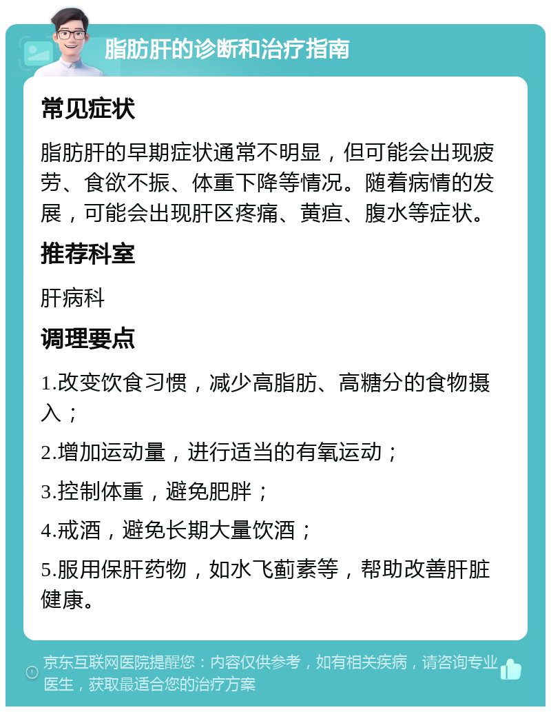 脂肪肝的诊断和治疗指南 常见症状 脂肪肝的早期症状通常不明显，但可能会出现疲劳、食欲不振、体重下降等情况。随着病情的发展，可能会出现肝区疼痛、黄疸、腹水等症状。 推荐科室 肝病科 调理要点 1.改变饮食习惯，减少高脂肪、高糖分的食物摄入； 2.增加运动量，进行适当的有氧运动； 3.控制体重，避免肥胖； 4.戒酒，避免长期大量饮酒； 5.服用保肝药物，如水飞蓟素等，帮助改善肝脏健康。