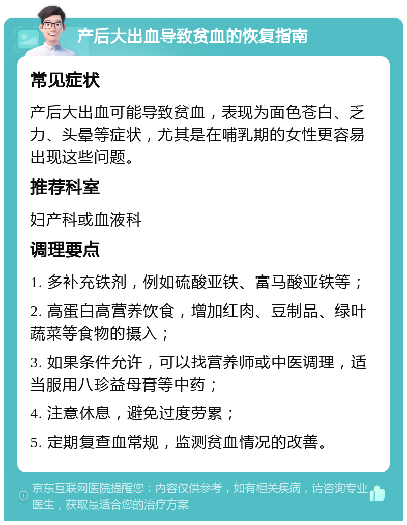 产后大出血导致贫血的恢复指南 常见症状 产后大出血可能导致贫血，表现为面色苍白、乏力、头晕等症状，尤其是在哺乳期的女性更容易出现这些问题。 推荐科室 妇产科或血液科 调理要点 1. 多补充铁剂，例如硫酸亚铁、富马酸亚铁等； 2. 高蛋白高营养饮食，增加红肉、豆制品、绿叶蔬菜等食物的摄入； 3. 如果条件允许，可以找营养师或中医调理，适当服用八珍益母膏等中药； 4. 注意休息，避免过度劳累； 5. 定期复查血常规，监测贫血情况的改善。