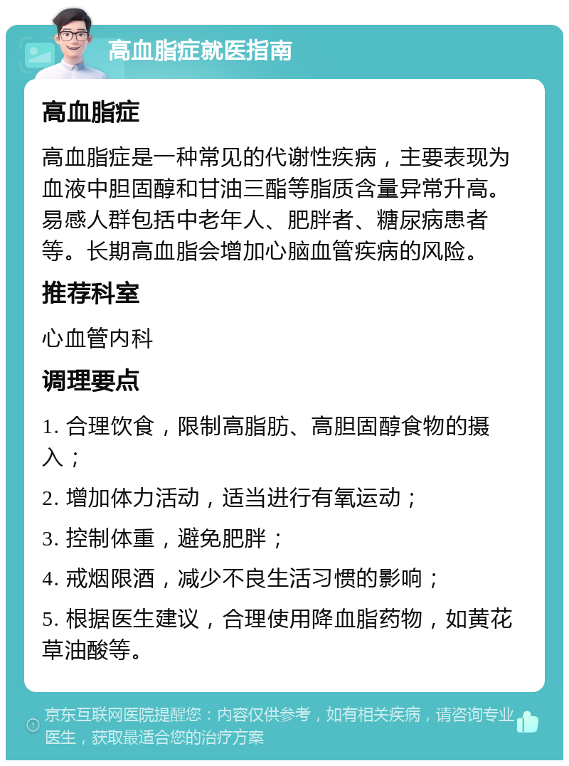 高血脂症就医指南 高血脂症 高血脂症是一种常见的代谢性疾病，主要表现为血液中胆固醇和甘油三酯等脂质含量异常升高。易感人群包括中老年人、肥胖者、糖尿病患者等。长期高血脂会增加心脑血管疾病的风险。 推荐科室 心血管内科 调理要点 1. 合理饮食，限制高脂肪、高胆固醇食物的摄入； 2. 增加体力活动，适当进行有氧运动； 3. 控制体重，避免肥胖； 4. 戒烟限酒，减少不良生活习惯的影响； 5. 根据医生建议，合理使用降血脂药物，如黄花草油酸等。