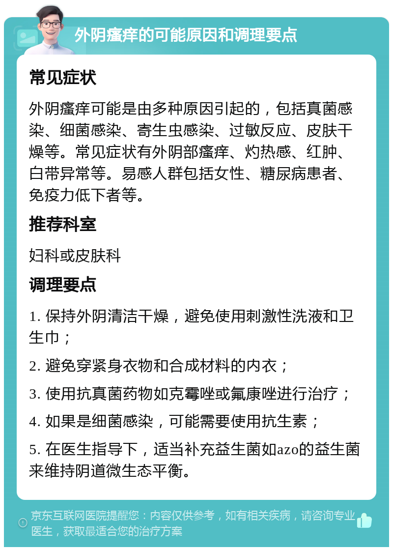 外阴瘙痒的可能原因和调理要点 常见症状 外阴瘙痒可能是由多种原因引起的，包括真菌感染、细菌感染、寄生虫感染、过敏反应、皮肤干燥等。常见症状有外阴部瘙痒、灼热感、红肿、白带异常等。易感人群包括女性、糖尿病患者、免疫力低下者等。 推荐科室 妇科或皮肤科 调理要点 1. 保持外阴清洁干燥，避免使用刺激性洗液和卫生巾； 2. 避免穿紧身衣物和合成材料的内衣； 3. 使用抗真菌药物如克霉唑或氟康唑进行治疗； 4. 如果是细菌感染，可能需要使用抗生素； 5. 在医生指导下，适当补充益生菌如azo的益生菌来维持阴道微生态平衡。