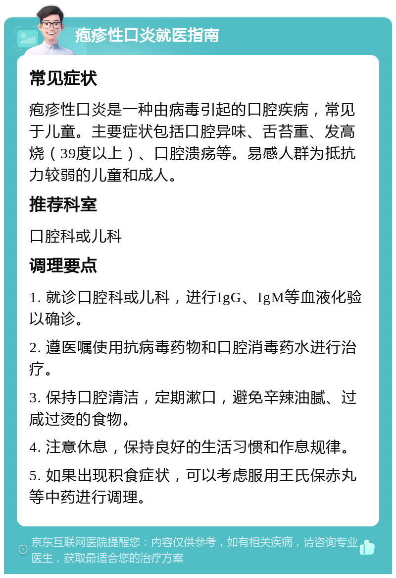 疱疹性口炎就医指南 常见症状 疱疹性口炎是一种由病毒引起的口腔疾病，常见于儿童。主要症状包括口腔异味、舌苔重、发高烧（39度以上）、口腔溃疡等。易感人群为抵抗力较弱的儿童和成人。 推荐科室 口腔科或儿科 调理要点 1. 就诊口腔科或儿科，进行IgG、IgM等血液化验以确诊。 2. 遵医嘱使用抗病毒药物和口腔消毒药水进行治疗。 3. 保持口腔清洁，定期漱口，避免辛辣油腻、过咸过烫的食物。 4. 注意休息，保持良好的生活习惯和作息规律。 5. 如果出现积食症状，可以考虑服用王氏保赤丸等中药进行调理。