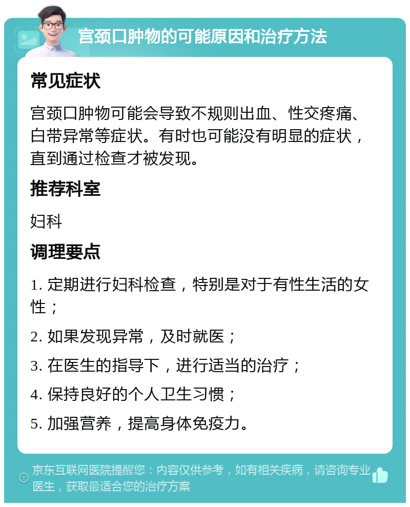 宫颈口肿物的可能原因和治疗方法 常见症状 宫颈口肿物可能会导致不规则出血、性交疼痛、白带异常等症状。有时也可能没有明显的症状，直到通过检查才被发现。 推荐科室 妇科 调理要点 1. 定期进行妇科检查，特别是对于有性生活的女性； 2. 如果发现异常，及时就医； 3. 在医生的指导下，进行适当的治疗； 4. 保持良好的个人卫生习惯； 5. 加强营养，提高身体免疫力。