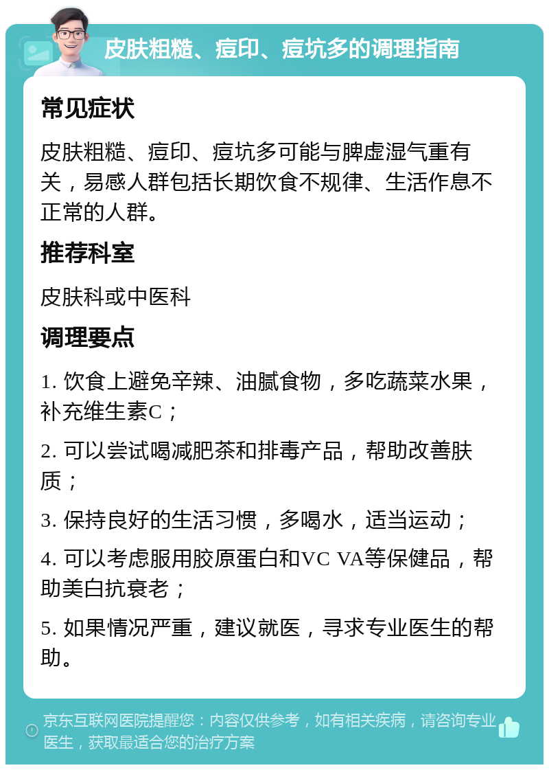 皮肤粗糙、痘印、痘坑多的调理指南 常见症状 皮肤粗糙、痘印、痘坑多可能与脾虚湿气重有关，易感人群包括长期饮食不规律、生活作息不正常的人群。 推荐科室 皮肤科或中医科 调理要点 1. 饮食上避免辛辣、油腻食物，多吃蔬菜水果，补充维生素C； 2. 可以尝试喝减肥茶和排毒产品，帮助改善肤质； 3. 保持良好的生活习惯，多喝水，适当运动； 4. 可以考虑服用胶原蛋白和VC VA等保健品，帮助美白抗衰老； 5. 如果情况严重，建议就医，寻求专业医生的帮助。