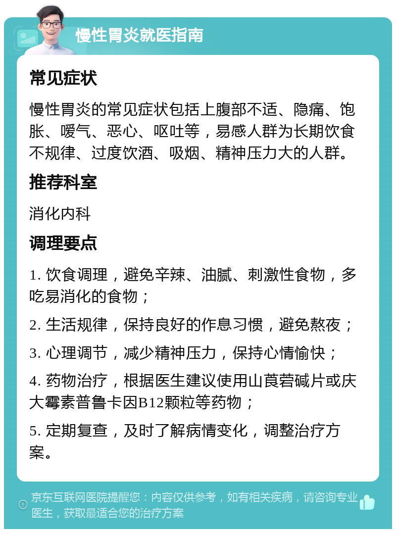 慢性胃炎就医指南 常见症状 慢性胃炎的常见症状包括上腹部不适、隐痛、饱胀、嗳气、恶心、呕吐等，易感人群为长期饮食不规律、过度饮酒、吸烟、精神压力大的人群。 推荐科室 消化内科 调理要点 1. 饮食调理，避免辛辣、油腻、刺激性食物，多吃易消化的食物； 2. 生活规律，保持良好的作息习惯，避免熬夜； 3. 心理调节，减少精神压力，保持心情愉快； 4. 药物治疗，根据医生建议使用山莨菪碱片或庆大霉素普鲁卡因B12颗粒等药物； 5. 定期复查，及时了解病情变化，调整治疗方案。