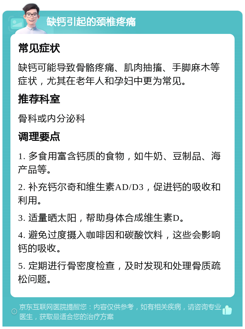 缺钙引起的颈椎疼痛 常见症状 缺钙可能导致骨骼疼痛、肌肉抽搐、手脚麻木等症状，尤其在老年人和孕妇中更为常见。 推荐科室 骨科或内分泌科 调理要点 1. 多食用富含钙质的食物，如牛奶、豆制品、海产品等。 2. 补充钙尔奇和维生素AD/D3，促进钙的吸收和利用。 3. 适量晒太阳，帮助身体合成维生素D。 4. 避免过度摄入咖啡因和碳酸饮料，这些会影响钙的吸收。 5. 定期进行骨密度检查，及时发现和处理骨质疏松问题。