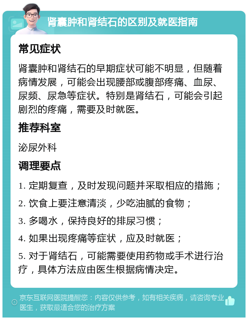 肾囊肿和肾结石的区别及就医指南 常见症状 肾囊肿和肾结石的早期症状可能不明显，但随着病情发展，可能会出现腰部或腹部疼痛、血尿、尿频、尿急等症状。特别是肾结石，可能会引起剧烈的疼痛，需要及时就医。 推荐科室 泌尿外科 调理要点 1. 定期复查，及时发现问题并采取相应的措施； 2. 饮食上要注意清淡，少吃油腻的食物； 3. 多喝水，保持良好的排尿习惯； 4. 如果出现疼痛等症状，应及时就医； 5. 对于肾结石，可能需要使用药物或手术进行治疗，具体方法应由医生根据病情决定。