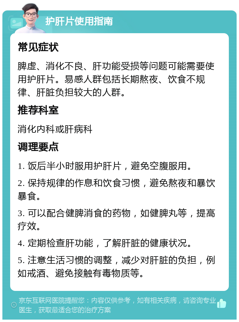 护肝片使用指南 常见症状 脾虚、消化不良、肝功能受损等问题可能需要使用护肝片。易感人群包括长期熬夜、饮食不规律、肝脏负担较大的人群。 推荐科室 消化内科或肝病科 调理要点 1. 饭后半小时服用护肝片，避免空腹服用。 2. 保持规律的作息和饮食习惯，避免熬夜和暴饮暴食。 3. 可以配合健脾消食的药物，如健脾丸等，提高疗效。 4. 定期检查肝功能，了解肝脏的健康状况。 5. 注意生活习惯的调整，减少对肝脏的负担，例如戒酒、避免接触有毒物质等。