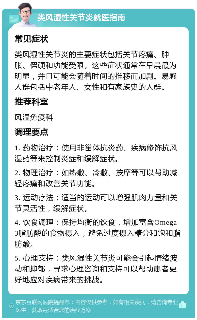 类风湿性关节炎就医指南 常见症状 类风湿性关节炎的主要症状包括关节疼痛、肿胀、僵硬和功能受限。这些症状通常在早晨最为明显，并且可能会随着时间的推移而加剧。易感人群包括中老年人、女性和有家族史的人群。 推荐科室 风湿免疫科 调理要点 1. 药物治疗：使用非甾体抗炎药、疾病修饰抗风湿药等来控制炎症和缓解症状。 2. 物理治疗：如热敷、冷敷、按摩等可以帮助减轻疼痛和改善关节功能。 3. 运动疗法：适当的运动可以增强肌肉力量和关节灵活性，缓解症状。 4. 饮食调理：保持均衡的饮食，增加富含Omega-3脂肪酸的食物摄入，避免过度摄入糖分和饱和脂肪酸。 5. 心理支持：类风湿性关节炎可能会引起情绪波动和抑郁，寻求心理咨询和支持可以帮助患者更好地应对疾病带来的挑战。