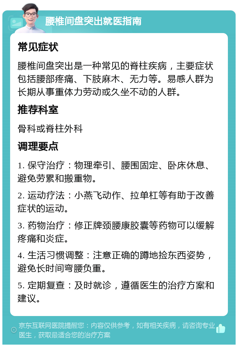 腰椎间盘突出就医指南 常见症状 腰椎间盘突出是一种常见的脊柱疾病，主要症状包括腰部疼痛、下肢麻木、无力等。易感人群为长期从事重体力劳动或久坐不动的人群。 推荐科室 骨科或脊柱外科 调理要点 1. 保守治疗：物理牵引、腰围固定、卧床休息、避免劳累和搬重物。 2. 运动疗法：小燕飞动作、拉单杠等有助于改善症状的运动。 3. 药物治疗：修正牌颈腰康胶囊等药物可以缓解疼痛和炎症。 4. 生活习惯调整：注意正确的蹲地捡东西姿势，避免长时间弯腰负重。 5. 定期复查：及时就诊，遵循医生的治疗方案和建议。