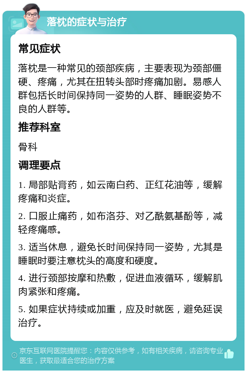 落枕的症状与治疗 常见症状 落枕是一种常见的颈部疾病，主要表现为颈部僵硬、疼痛，尤其在扭转头部时疼痛加剧。易感人群包括长时间保持同一姿势的人群、睡眠姿势不良的人群等。 推荐科室 骨科 调理要点 1. 局部贴膏药，如云南白药、正红花油等，缓解疼痛和炎症。 2. 口服止痛药，如布洛芬、对乙酰氨基酚等，减轻疼痛感。 3. 适当休息，避免长时间保持同一姿势，尤其是睡眠时要注意枕头的高度和硬度。 4. 进行颈部按摩和热敷，促进血液循环，缓解肌肉紧张和疼痛。 5. 如果症状持续或加重，应及时就医，避免延误治疗。