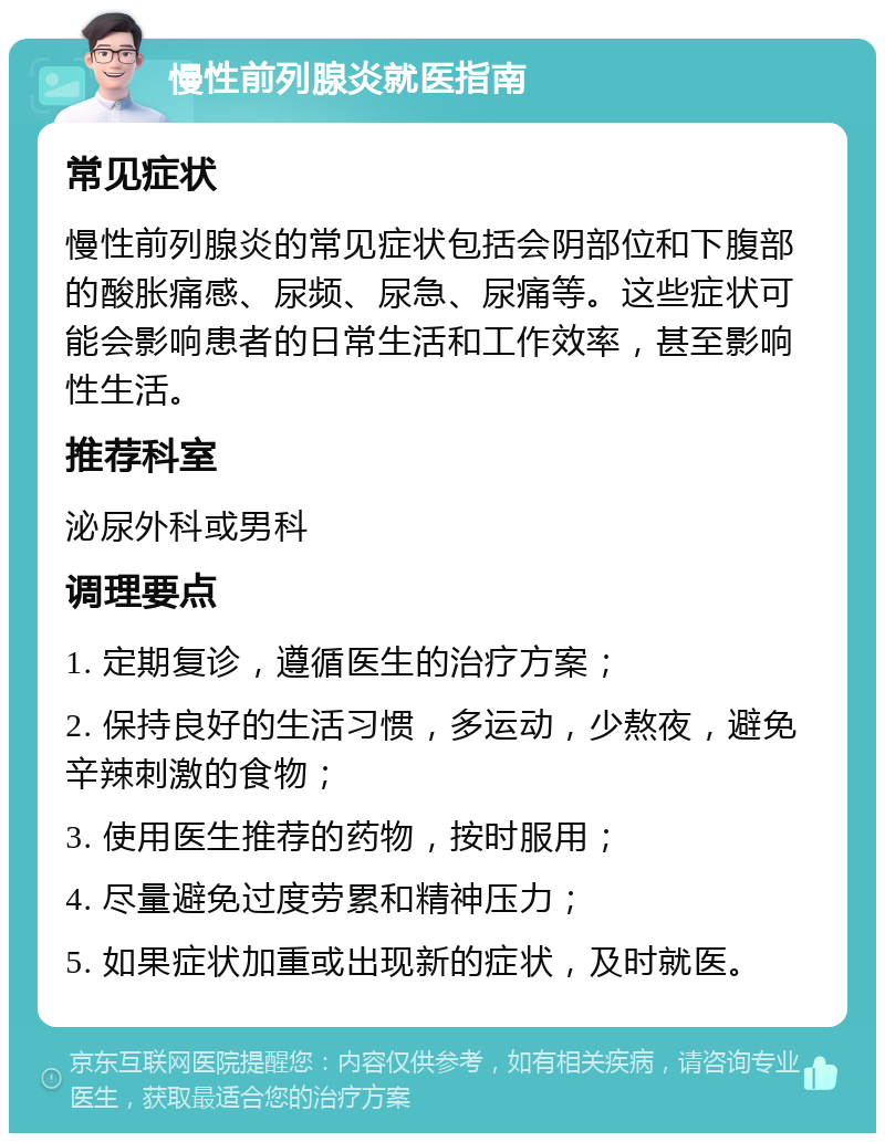 慢性前列腺炎就医指南 常见症状 慢性前列腺炎的常见症状包括会阴部位和下腹部的酸胀痛感、尿频、尿急、尿痛等。这些症状可能会影响患者的日常生活和工作效率，甚至影响性生活。 推荐科室 泌尿外科或男科 调理要点 1. 定期复诊，遵循医生的治疗方案； 2. 保持良好的生活习惯，多运动，少熬夜，避免辛辣刺激的食物； 3. 使用医生推荐的药物，按时服用； 4. 尽量避免过度劳累和精神压力； 5. 如果症状加重或出现新的症状，及时就医。