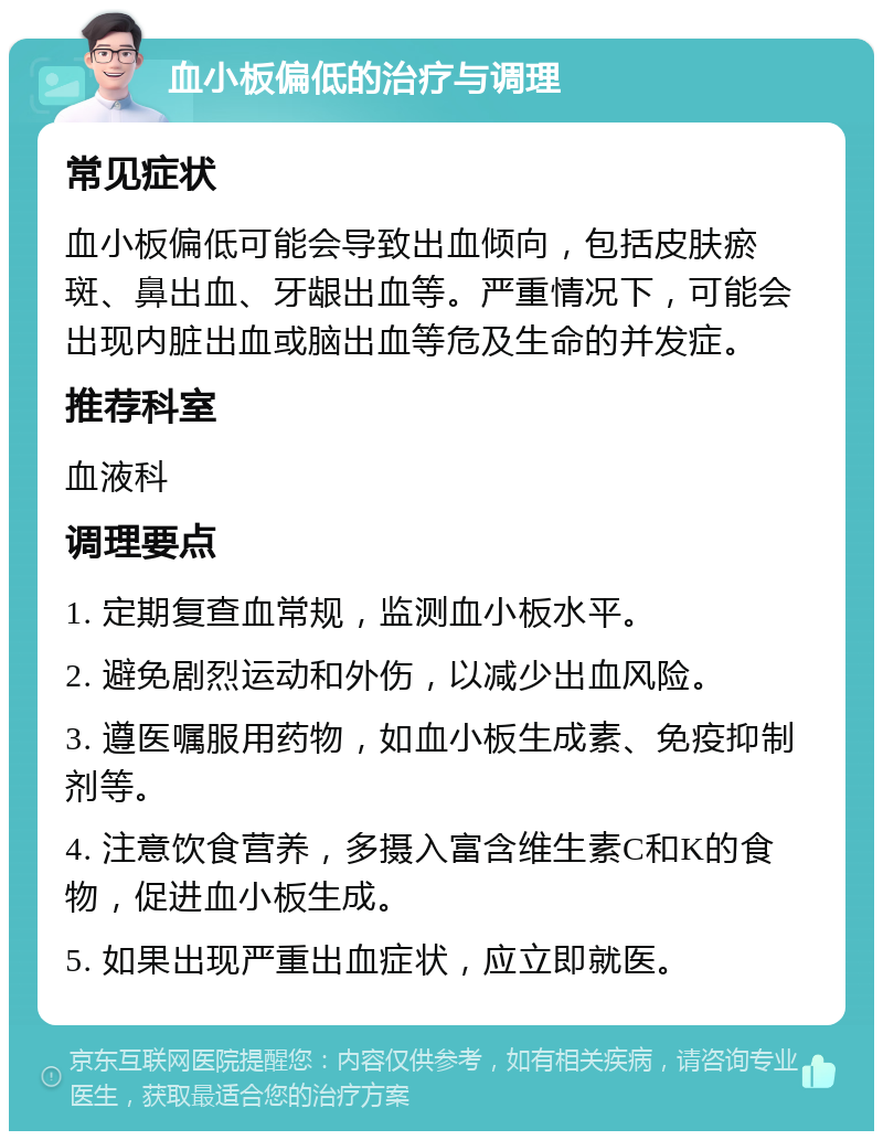 血小板偏低的治疗与调理 常见症状 血小板偏低可能会导致出血倾向，包括皮肤瘀斑、鼻出血、牙龈出血等。严重情况下，可能会出现内脏出血或脑出血等危及生命的并发症。 推荐科室 血液科 调理要点 1. 定期复查血常规，监测血小板水平。 2. 避免剧烈运动和外伤，以减少出血风险。 3. 遵医嘱服用药物，如血小板生成素、免疫抑制剂等。 4. 注意饮食营养，多摄入富含维生素C和K的食物，促进血小板生成。 5. 如果出现严重出血症状，应立即就医。