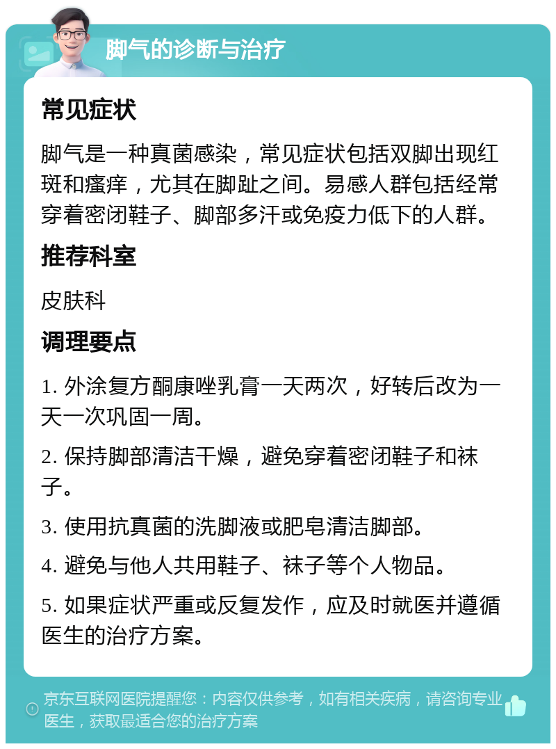 脚气的诊断与治疗 常见症状 脚气是一种真菌感染，常见症状包括双脚出现红斑和瘙痒，尤其在脚趾之间。易感人群包括经常穿着密闭鞋子、脚部多汗或免疫力低下的人群。 推荐科室 皮肤科 调理要点 1. 外涂复方酮康唑乳膏一天两次，好转后改为一天一次巩固一周。 2. 保持脚部清洁干燥，避免穿着密闭鞋子和袜子。 3. 使用抗真菌的洗脚液或肥皂清洁脚部。 4. 避免与他人共用鞋子、袜子等个人物品。 5. 如果症状严重或反复发作，应及时就医并遵循医生的治疗方案。