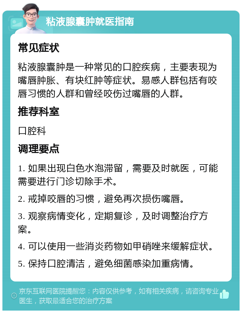 粘液腺囊肿就医指南 常见症状 粘液腺囊肿是一种常见的口腔疾病，主要表现为嘴唇肿胀、有块红肿等症状。易感人群包括有咬唇习惯的人群和曾经咬伤过嘴唇的人群。 推荐科室 口腔科 调理要点 1. 如果出现白色水泡滞留，需要及时就医，可能需要进行门诊切除手术。 2. 戒掉咬唇的习惯，避免再次损伤嘴唇。 3. 观察病情变化，定期复诊，及时调整治疗方案。 4. 可以使用一些消炎药物如甲硝唑来缓解症状。 5. 保持口腔清洁，避免细菌感染加重病情。