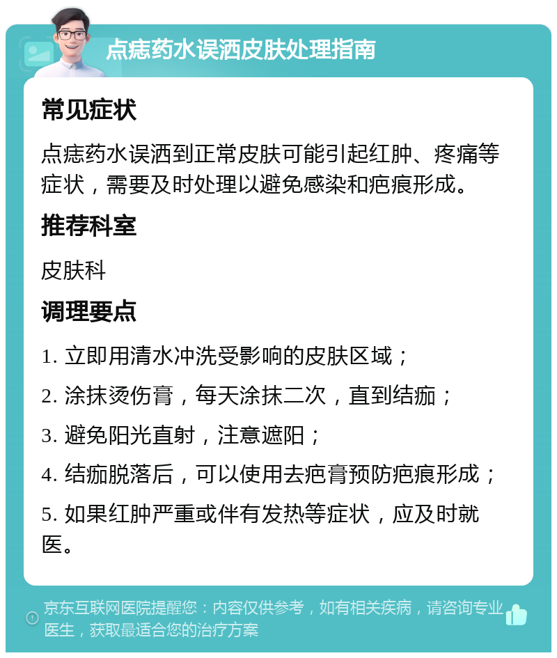 点痣药水误洒皮肤处理指南 常见症状 点痣药水误洒到正常皮肤可能引起红肿、疼痛等症状，需要及时处理以避免感染和疤痕形成。 推荐科室 皮肤科 调理要点 1. 立即用清水冲洗受影响的皮肤区域； 2. 涂抹烫伤膏，每天涂抹二次，直到结痂； 3. 避免阳光直射，注意遮阳； 4. 结痂脱落后，可以使用去疤膏预防疤痕形成； 5. 如果红肿严重或伴有发热等症状，应及时就医。