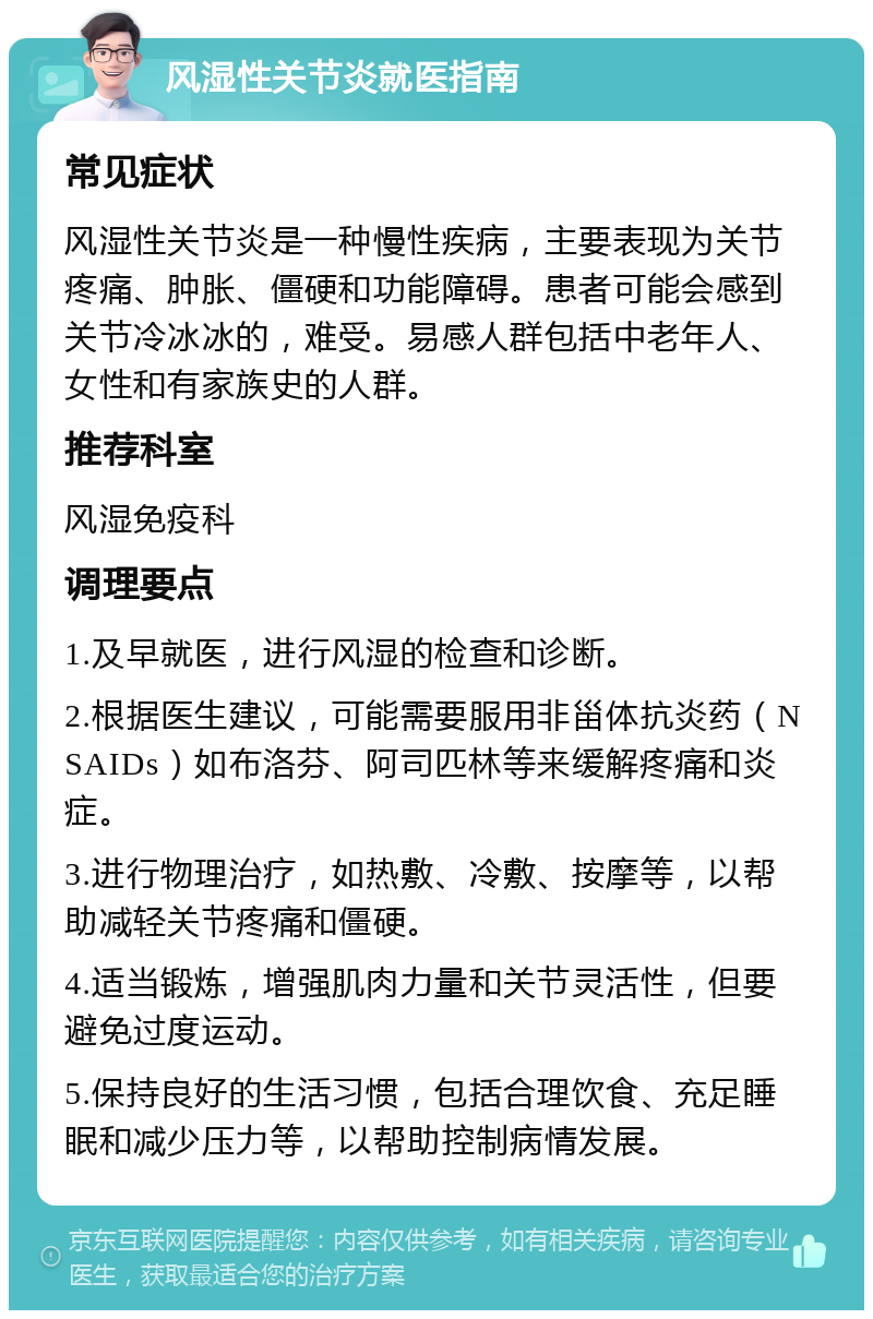 风湿性关节炎就医指南 常见症状 风湿性关节炎是一种慢性疾病，主要表现为关节疼痛、肿胀、僵硬和功能障碍。患者可能会感到关节冷冰冰的，难受。易感人群包括中老年人、女性和有家族史的人群。 推荐科室 风湿免疫科 调理要点 1.及早就医，进行风湿的检查和诊断。 2.根据医生建议，可能需要服用非甾体抗炎药（NSAIDs）如布洛芬、阿司匹林等来缓解疼痛和炎症。 3.进行物理治疗，如热敷、冷敷、按摩等，以帮助减轻关节疼痛和僵硬。 4.适当锻炼，增强肌肉力量和关节灵活性，但要避免过度运动。 5.保持良好的生活习惯，包括合理饮食、充足睡眠和减少压力等，以帮助控制病情发展。