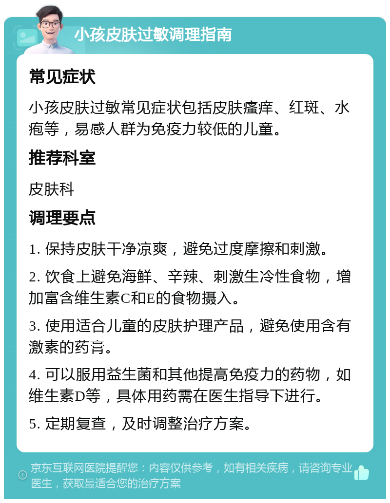 小孩皮肤过敏调理指南 常见症状 小孩皮肤过敏常见症状包括皮肤瘙痒、红斑、水疱等，易感人群为免疫力较低的儿童。 推荐科室 皮肤科 调理要点 1. 保持皮肤干净凉爽，避免过度摩擦和刺激。 2. 饮食上避免海鲜、辛辣、刺激生冷性食物，增加富含维生素C和E的食物摄入。 3. 使用适合儿童的皮肤护理产品，避免使用含有激素的药膏。 4. 可以服用益生菌和其他提高免疫力的药物，如维生素D等，具体用药需在医生指导下进行。 5. 定期复查，及时调整治疗方案。