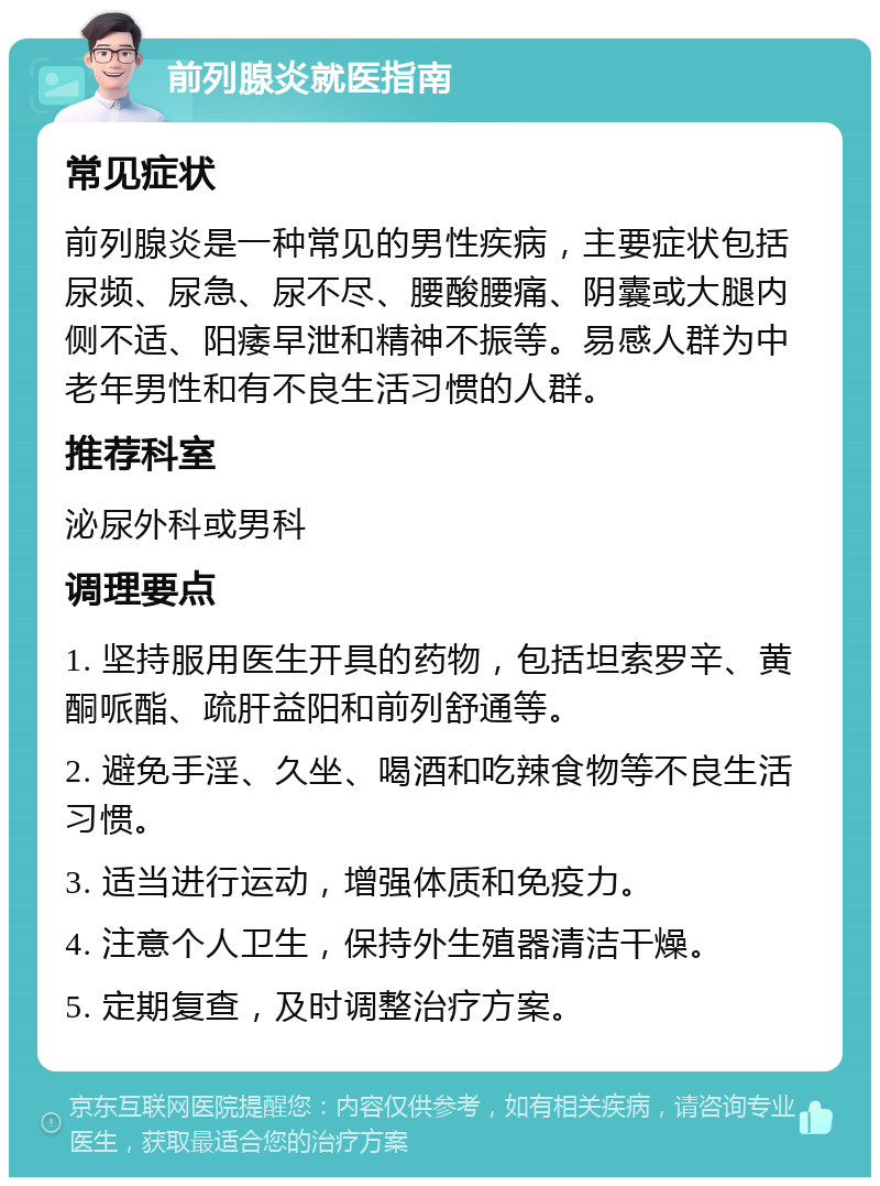 前列腺炎就医指南 常见症状 前列腺炎是一种常见的男性疾病，主要症状包括尿频、尿急、尿不尽、腰酸腰痛、阴囊或大腿内侧不适、阳痿早泄和精神不振等。易感人群为中老年男性和有不良生活习惯的人群。 推荐科室 泌尿外科或男科 调理要点 1. 坚持服用医生开具的药物，包括坦索罗辛、黄酮哌酯、疏肝益阳和前列舒通等。 2. 避免手淫、久坐、喝酒和吃辣食物等不良生活习惯。 3. 适当进行运动，增强体质和免疫力。 4. 注意个人卫生，保持外生殖器清洁干燥。 5. 定期复查，及时调整治疗方案。