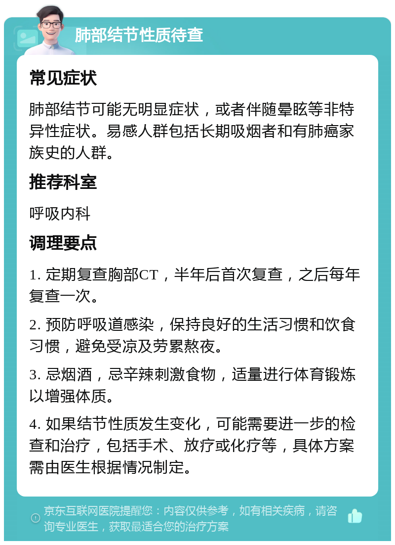 肺部结节性质待查 常见症状 肺部结节可能无明显症状，或者伴随晕眩等非特异性症状。易感人群包括长期吸烟者和有肺癌家族史的人群。 推荐科室 呼吸内科 调理要点 1. 定期复查胸部CT，半年后首次复查，之后每年复查一次。 2. 预防呼吸道感染，保持良好的生活习惯和饮食习惯，避免受凉及劳累熬夜。 3. 忌烟酒，忌辛辣刺激食物，适量进行体育锻炼以增强体质。 4. 如果结节性质发生变化，可能需要进一步的检查和治疗，包括手术、放疗或化疗等，具体方案需由医生根据情况制定。