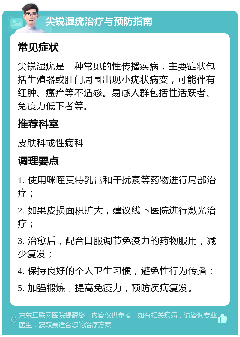 尖锐湿疣治疗与预防指南 常见症状 尖锐湿疣是一种常见的性传播疾病，主要症状包括生殖器或肛门周围出现小疣状病变，可能伴有红肿、瘙痒等不适感。易感人群包括性活跃者、免疫力低下者等。 推荐科室 皮肤科或性病科 调理要点 1. 使用咪喹莫特乳膏和干扰素等药物进行局部治疗； 2. 如果皮损面积扩大，建议线下医院进行激光治疗； 3. 治愈后，配合口服调节免疫力的药物服用，减少复发； 4. 保持良好的个人卫生习惯，避免性行为传播； 5. 加强锻炼，提高免疫力，预防疾病复发。