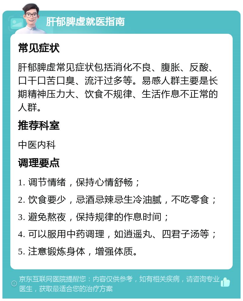 肝郁脾虚就医指南 常见症状 肝郁脾虚常见症状包括消化不良、腹胀、反酸、口干口苦口臭、流汗过多等。易感人群主要是长期精神压力大、饮食不规律、生活作息不正常的人群。 推荐科室 中医内科 调理要点 1. 调节情绪，保持心情舒畅； 2. 饮食要少，忌酒忌辣忌生冷油腻，不吃零食； 3. 避免熬夜，保持规律的作息时间； 4. 可以服用中药调理，如逍遥丸、四君子汤等； 5. 注意锻炼身体，增强体质。