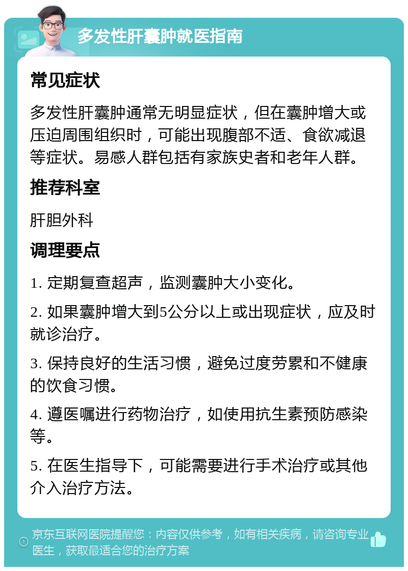 多发性肝囊肿就医指南 常见症状 多发性肝囊肿通常无明显症状，但在囊肿增大或压迫周围组织时，可能出现腹部不适、食欲减退等症状。易感人群包括有家族史者和老年人群。 推荐科室 肝胆外科 调理要点 1. 定期复查超声，监测囊肿大小变化。 2. 如果囊肿增大到5公分以上或出现症状，应及时就诊治疗。 3. 保持良好的生活习惯，避免过度劳累和不健康的饮食习惯。 4. 遵医嘱进行药物治疗，如使用抗生素预防感染等。 5. 在医生指导下，可能需要进行手术治疗或其他介入治疗方法。