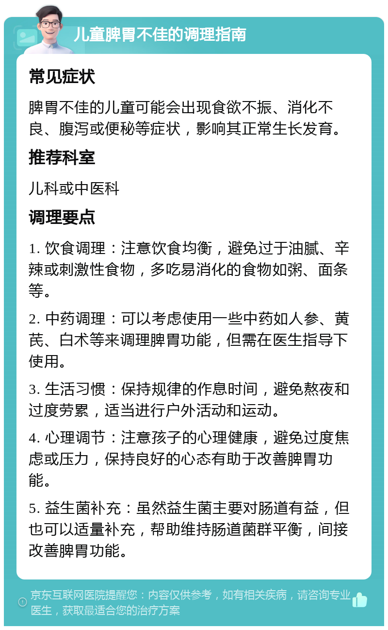 儿童脾胃不佳的调理指南 常见症状 脾胃不佳的儿童可能会出现食欲不振、消化不良、腹泻或便秘等症状，影响其正常生长发育。 推荐科室 儿科或中医科 调理要点 1. 饮食调理：注意饮食均衡，避免过于油腻、辛辣或刺激性食物，多吃易消化的食物如粥、面条等。 2. 中药调理：可以考虑使用一些中药如人参、黄芪、白术等来调理脾胃功能，但需在医生指导下使用。 3. 生活习惯：保持规律的作息时间，避免熬夜和过度劳累，适当进行户外活动和运动。 4. 心理调节：注意孩子的心理健康，避免过度焦虑或压力，保持良好的心态有助于改善脾胃功能。 5. 益生菌补充：虽然益生菌主要对肠道有益，但也可以适量补充，帮助维持肠道菌群平衡，间接改善脾胃功能。