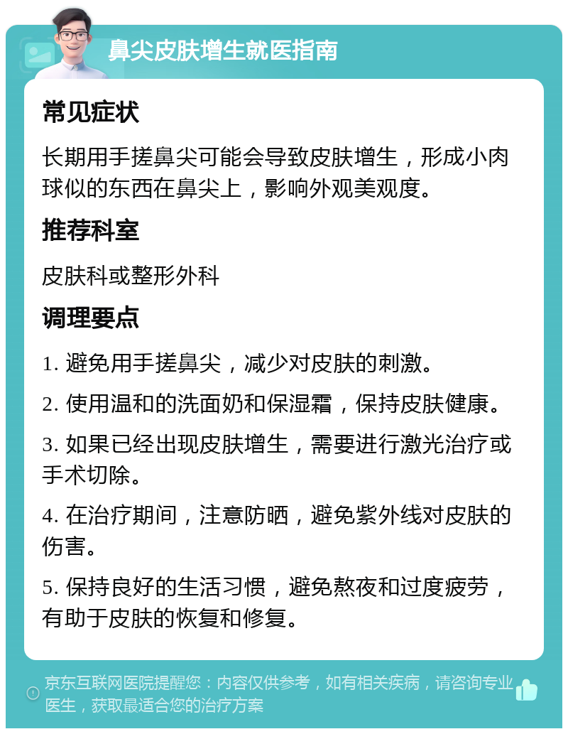 鼻尖皮肤增生就医指南 常见症状 长期用手搓鼻尖可能会导致皮肤增生，形成小肉球似的东西在鼻尖上，影响外观美观度。 推荐科室 皮肤科或整形外科 调理要点 1. 避免用手搓鼻尖，减少对皮肤的刺激。 2. 使用温和的洗面奶和保湿霜，保持皮肤健康。 3. 如果已经出现皮肤增生，需要进行激光治疗或手术切除。 4. 在治疗期间，注意防晒，避免紫外线对皮肤的伤害。 5. 保持良好的生活习惯，避免熬夜和过度疲劳，有助于皮肤的恢复和修复。