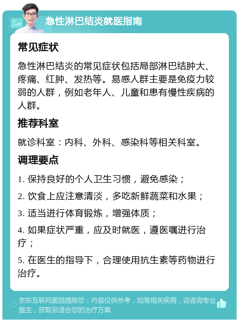 急性淋巴结炎就医指南 常见症状 急性淋巴结炎的常见症状包括局部淋巴结肿大、疼痛、红肿、发热等。易感人群主要是免疫力较弱的人群，例如老年人、儿童和患有慢性疾病的人群。 推荐科室 就诊科室：内科、外科、感染科等相关科室。 调理要点 1. 保持良好的个人卫生习惯，避免感染； 2. 饮食上应注意清淡，多吃新鲜蔬菜和水果； 3. 适当进行体育锻炼，增强体质； 4. 如果症状严重，应及时就医，遵医嘱进行治疗； 5. 在医生的指导下，合理使用抗生素等药物进行治疗。