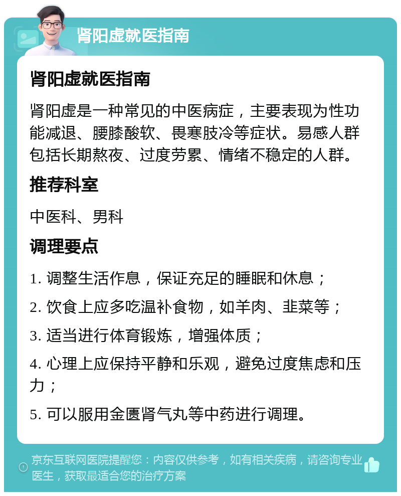 肾阳虚就医指南 肾阳虚就医指南 肾阳虚是一种常见的中医病症，主要表现为性功能减退、腰膝酸软、畏寒肢冷等症状。易感人群包括长期熬夜、过度劳累、情绪不稳定的人群。 推荐科室 中医科、男科 调理要点 1. 调整生活作息，保证充足的睡眠和休息； 2. 饮食上应多吃温补食物，如羊肉、韭菜等； 3. 适当进行体育锻炼，增强体质； 4. 心理上应保持平静和乐观，避免过度焦虑和压力； 5. 可以服用金匮肾气丸等中药进行调理。