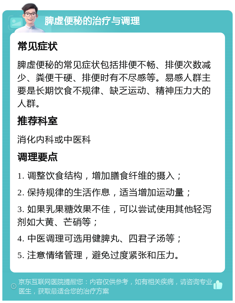 脾虚便秘的治疗与调理 常见症状 脾虚便秘的常见症状包括排便不畅、排便次数减少、粪便干硬、排便时有不尽感等。易感人群主要是长期饮食不规律、缺乏运动、精神压力大的人群。 推荐科室 消化内科或中医科 调理要点 1. 调整饮食结构，增加膳食纤维的摄入； 2. 保持规律的生活作息，适当增加运动量； 3. 如果乳果糖效果不佳，可以尝试使用其他轻泻剂如大黄、芒硝等； 4. 中医调理可选用健脾丸、四君子汤等； 5. 注意情绪管理，避免过度紧张和压力。