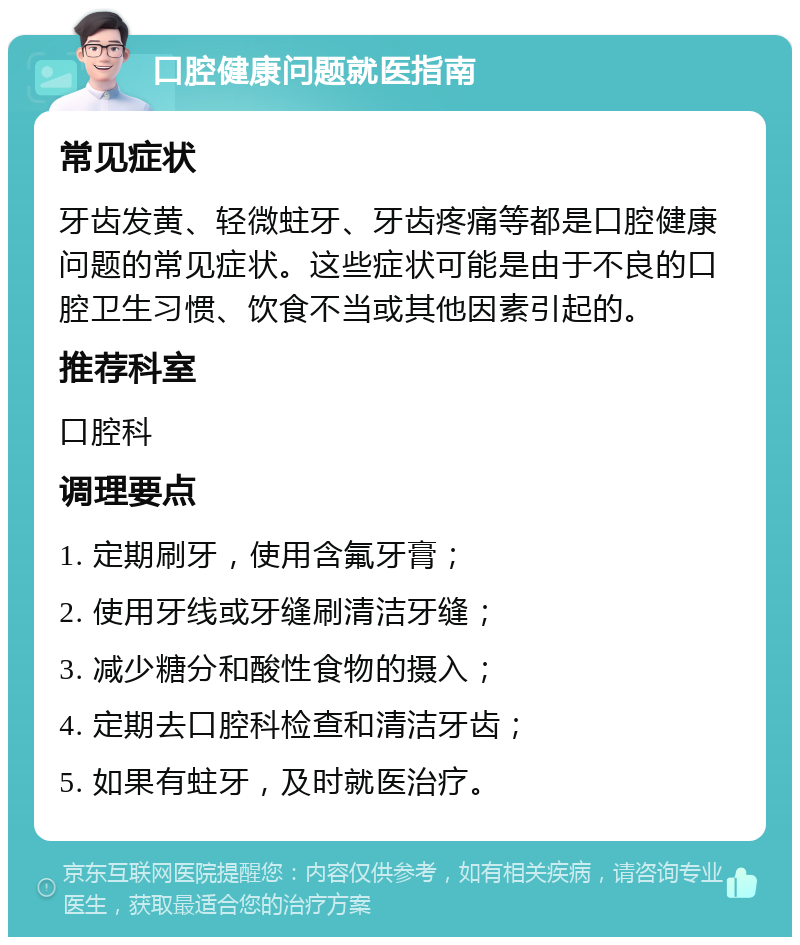 口腔健康问题就医指南 常见症状 牙齿发黄、轻微蛀牙、牙齿疼痛等都是口腔健康问题的常见症状。这些症状可能是由于不良的口腔卫生习惯、饮食不当或其他因素引起的。 推荐科室 口腔科 调理要点 1. 定期刷牙，使用含氟牙膏； 2. 使用牙线或牙缝刷清洁牙缝； 3. 减少糖分和酸性食物的摄入； 4. 定期去口腔科检查和清洁牙齿； 5. 如果有蛀牙，及时就医治疗。