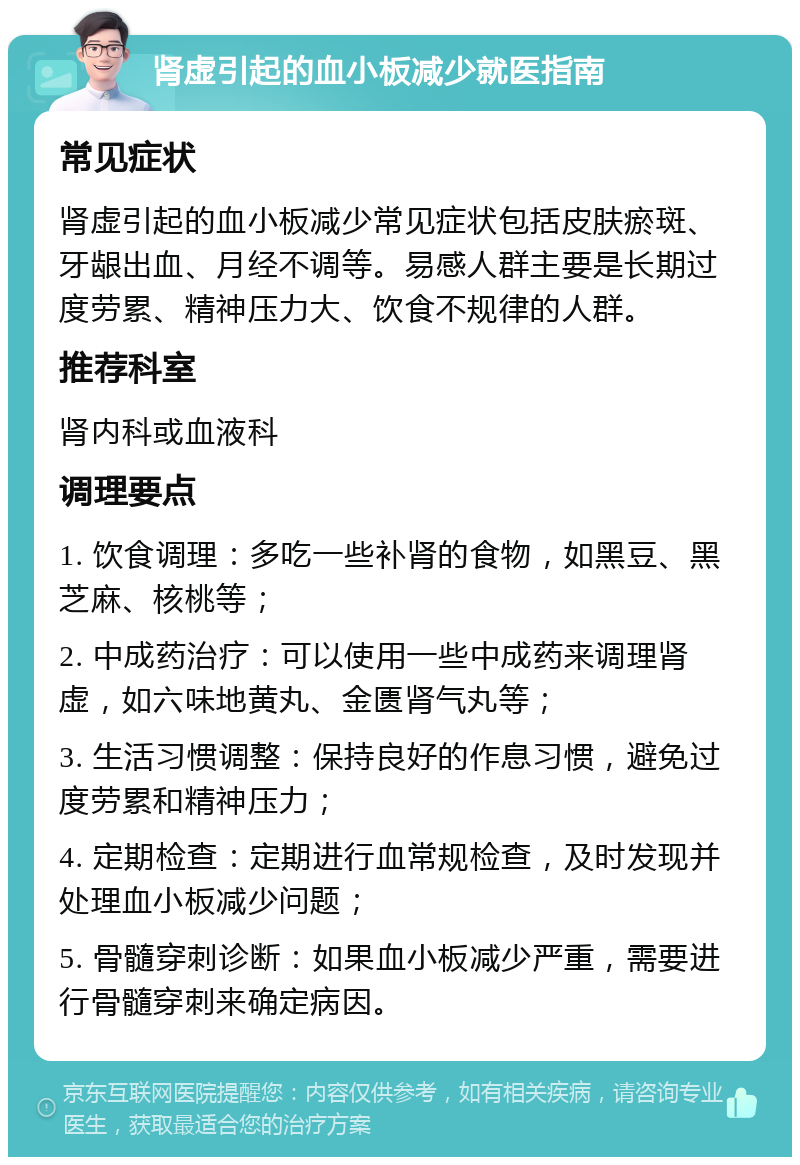 肾虚引起的血小板减少就医指南 常见症状 肾虚引起的血小板减少常见症状包括皮肤瘀斑、牙龈出血、月经不调等。易感人群主要是长期过度劳累、精神压力大、饮食不规律的人群。 推荐科室 肾内科或血液科 调理要点 1. 饮食调理：多吃一些补肾的食物，如黑豆、黑芝麻、核桃等； 2. 中成药治疗：可以使用一些中成药来调理肾虚，如六味地黄丸、金匮肾气丸等； 3. 生活习惯调整：保持良好的作息习惯，避免过度劳累和精神压力； 4. 定期检查：定期进行血常规检查，及时发现并处理血小板减少问题； 5. 骨髓穿刺诊断：如果血小板减少严重，需要进行骨髓穿刺来确定病因。