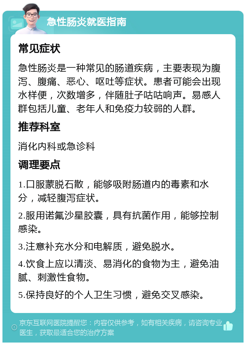 急性肠炎就医指南 常见症状 急性肠炎是一种常见的肠道疾病，主要表现为腹泻、腹痛、恶心、呕吐等症状。患者可能会出现水样便，次数增多，伴随肚子咕咕响声。易感人群包括儿童、老年人和免疫力较弱的人群。 推荐科室 消化内科或急诊科 调理要点 1.口服蒙脱石散，能够吸附肠道内的毒素和水分，减轻腹泻症状。 2.服用诺氟沙星胶囊，具有抗菌作用，能够控制感染。 3.注意补充水分和电解质，避免脱水。 4.饮食上应以清淡、易消化的食物为主，避免油腻、刺激性食物。 5.保持良好的个人卫生习惯，避免交叉感染。