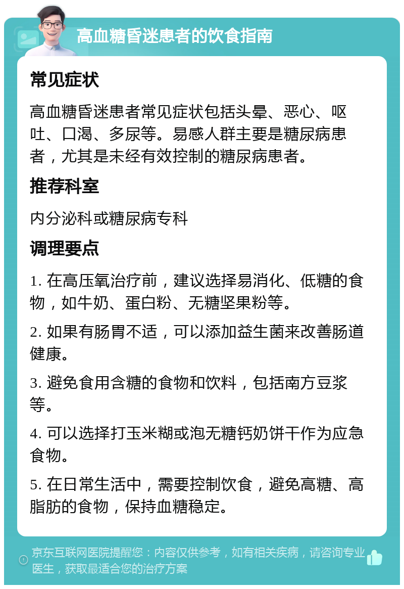 高血糖昏迷患者的饮食指南 常见症状 高血糖昏迷患者常见症状包括头晕、恶心、呕吐、口渴、多尿等。易感人群主要是糖尿病患者，尤其是未经有效控制的糖尿病患者。 推荐科室 内分泌科或糖尿病专科 调理要点 1. 在高压氧治疗前，建议选择易消化、低糖的食物，如牛奶、蛋白粉、无糖坚果粉等。 2. 如果有肠胃不适，可以添加益生菌来改善肠道健康。 3. 避免食用含糖的食物和饮料，包括南方豆浆等。 4. 可以选择打玉米糊或泡无糖钙奶饼干作为应急食物。 5. 在日常生活中，需要控制饮食，避免高糖、高脂肪的食物，保持血糖稳定。