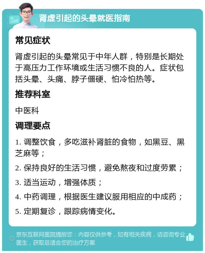 肾虚引起的头晕就医指南 常见症状 肾虚引起的头晕常见于中年人群，特别是长期处于高压力工作环境或生活习惯不良的人。症状包括头晕、头痛、脖子僵硬、怕冷怕热等。 推荐科室 中医科 调理要点 1. 调整饮食，多吃滋补肾脏的食物，如黑豆、黑芝麻等； 2. 保持良好的生活习惯，避免熬夜和过度劳累； 3. 适当运动，增强体质； 4. 中药调理，根据医生建议服用相应的中成药； 5. 定期复诊，跟踪病情变化。